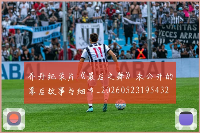 乔丹纪录片《最后之舞》未公开的幕后故事与细节_20260523195432
