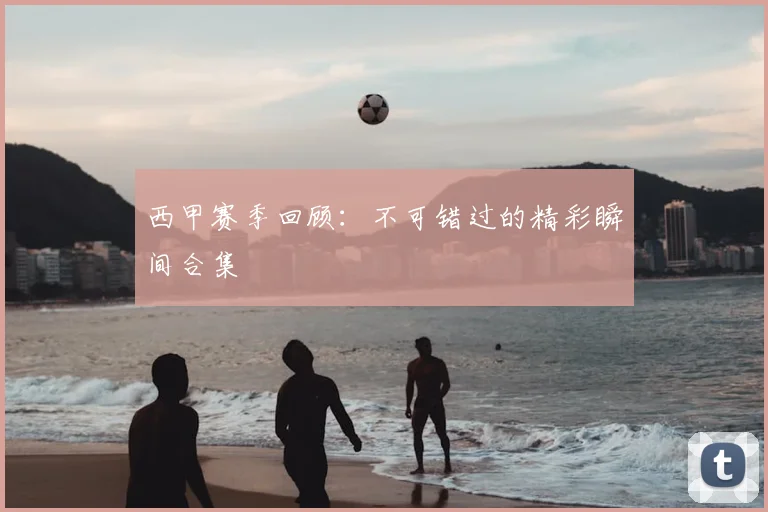 西甲赛季回顾：不可错过的精彩瞬间合集