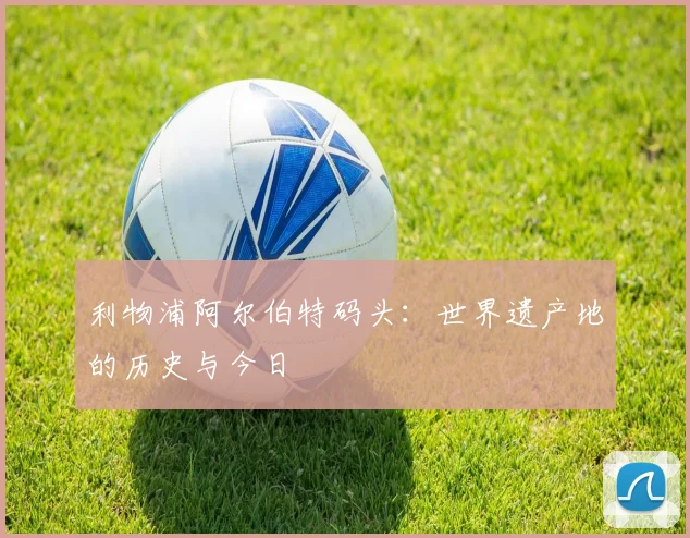 利物浦阿尔伯特码头：世界遗产地的历史与今日