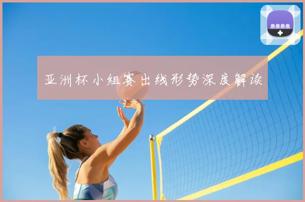 亚洲杯小组赛出线形势深度解读