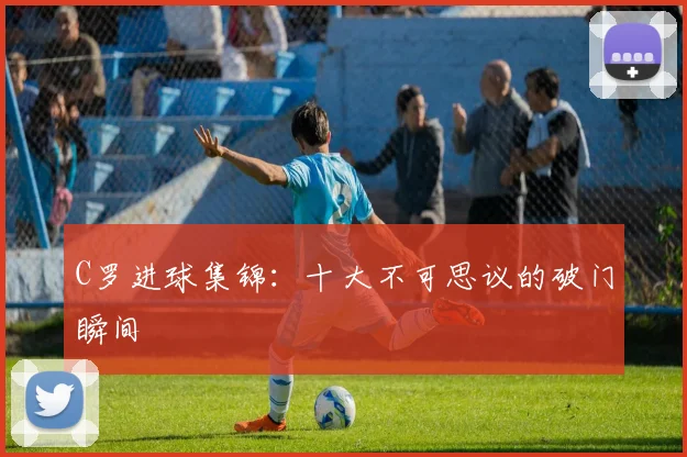 C罗进球集锦:十大不可思议的破门瞬间