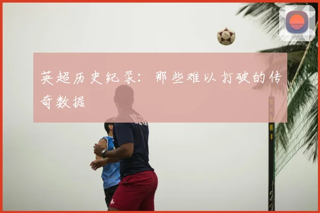 英超历史纪录:那些难以打破的传奇数据