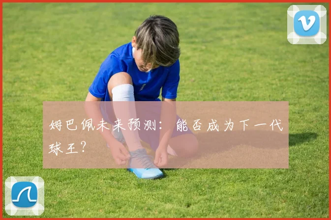 姆巴佩未来预测：能否成为下一代球王？