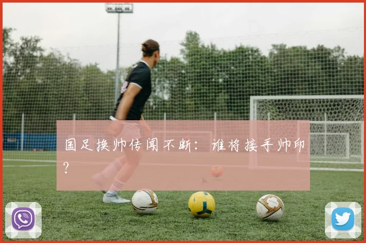 国足换帅传闻不断:谁将接手帅印?