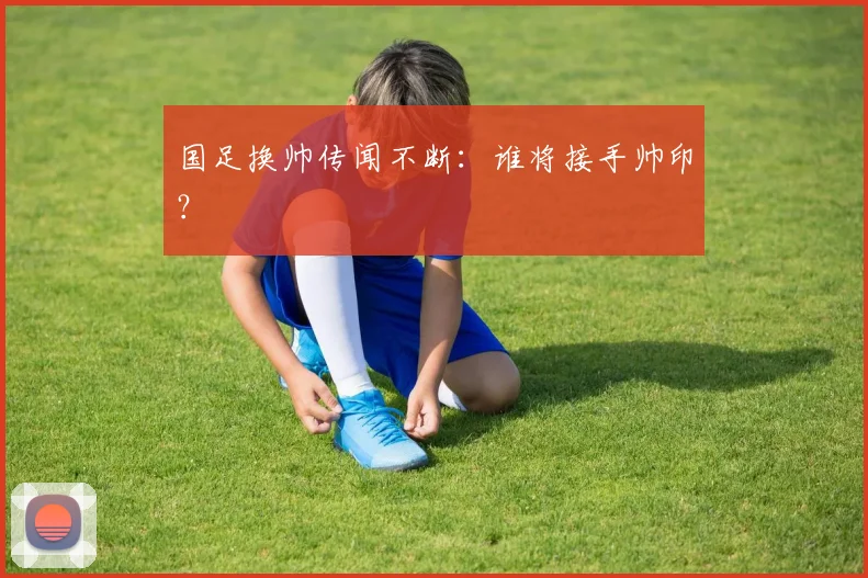 国足换帅传闻不断:谁将接手帅印?
