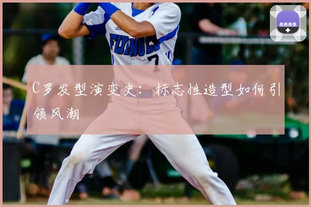 C罗发型演变史:标志性造型如何引领风潮