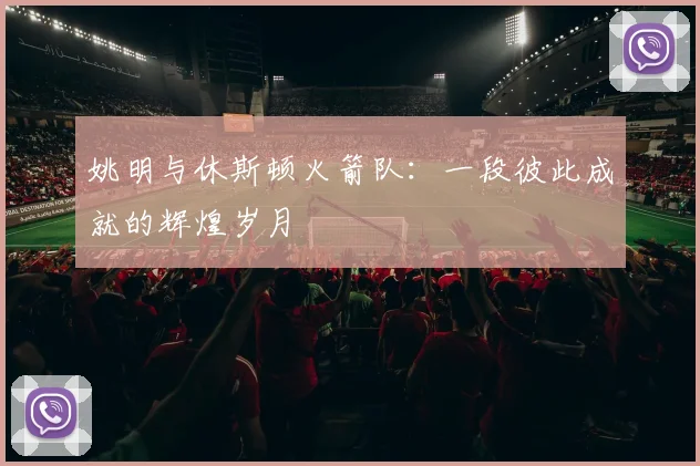 姚明与休斯顿火箭队：一段彼此成就的辉煌岁月