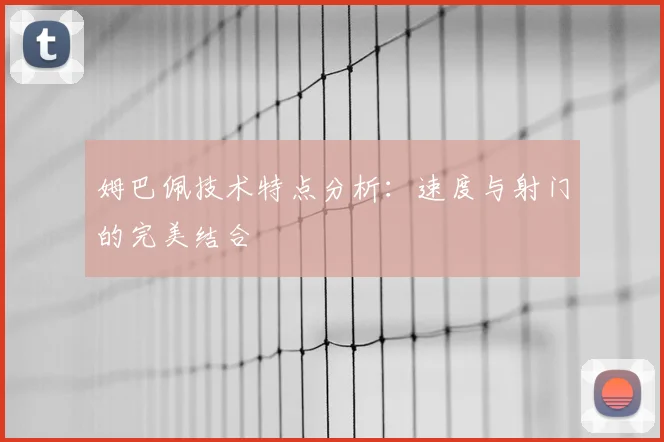 姆巴佩技术特点分析:速度与射门的完美结合