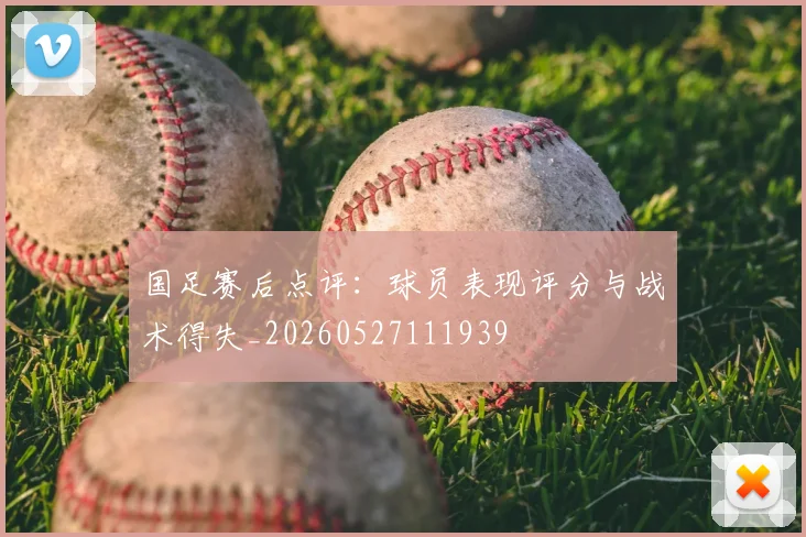 国足赛后点评:球员表现评分与战术得失_20260527111939