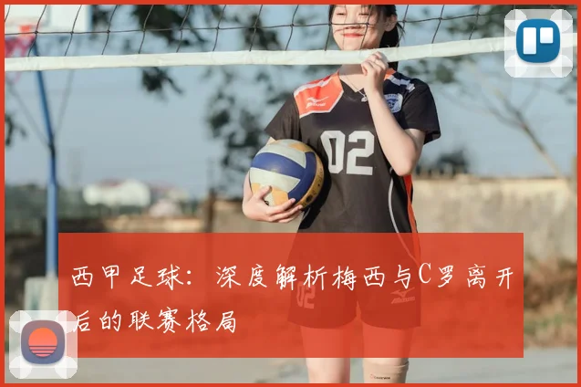 西甲足球:深度解析梅西与C罗离开后的联赛格局