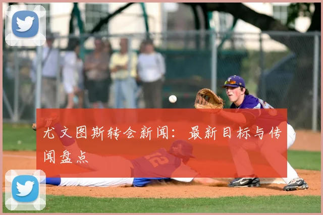 尤文图斯转会新闻:最新目标与传闻盘点