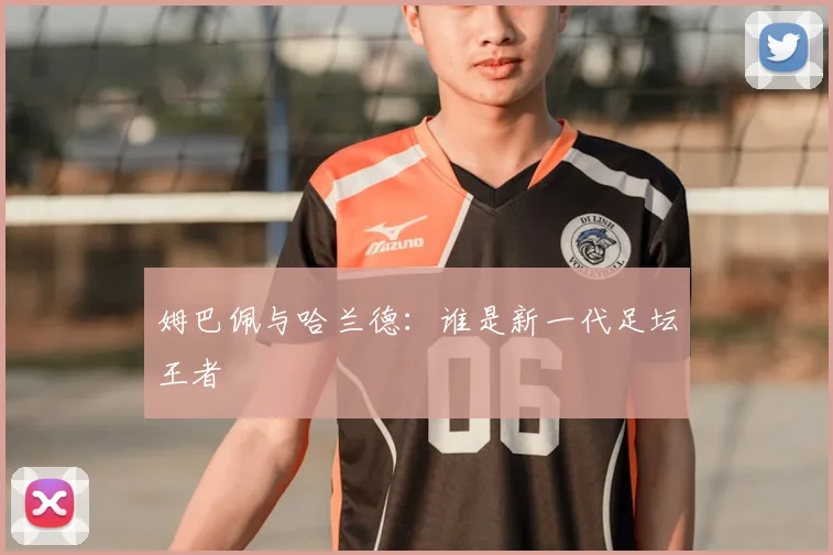姆巴佩与哈兰德:谁是新一代足坛王者