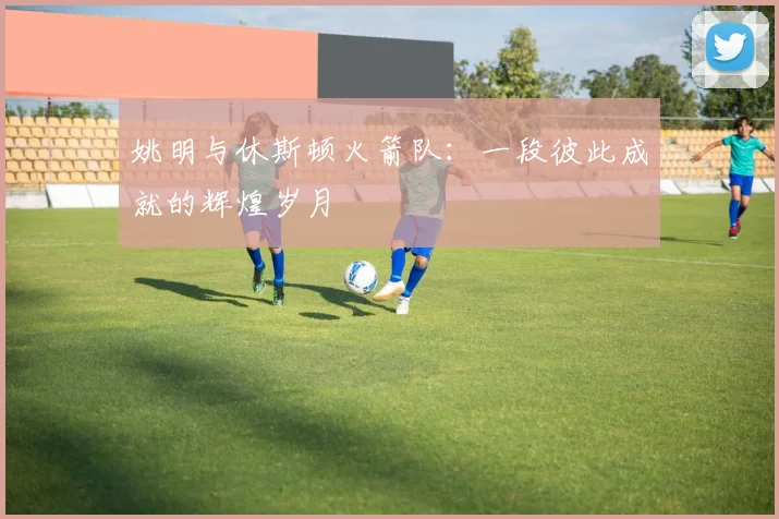姚明与休斯顿火箭队：一段彼此成就的辉煌岁月