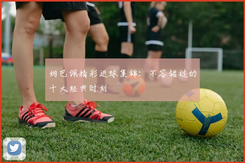 姆巴佩精彩进球集锦：不容错过的十大经典时刻