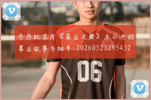 乔丹纪录片《最后之舞》未公开的幕后故事与细节_20260523195432