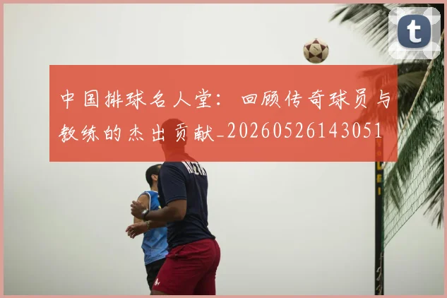 中国排球名人堂:回顾传奇球员与教练的杰出贡献_20260526143051