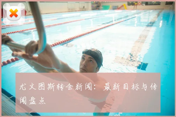 尤文图斯转会新闻:最新目标与传闻盘点