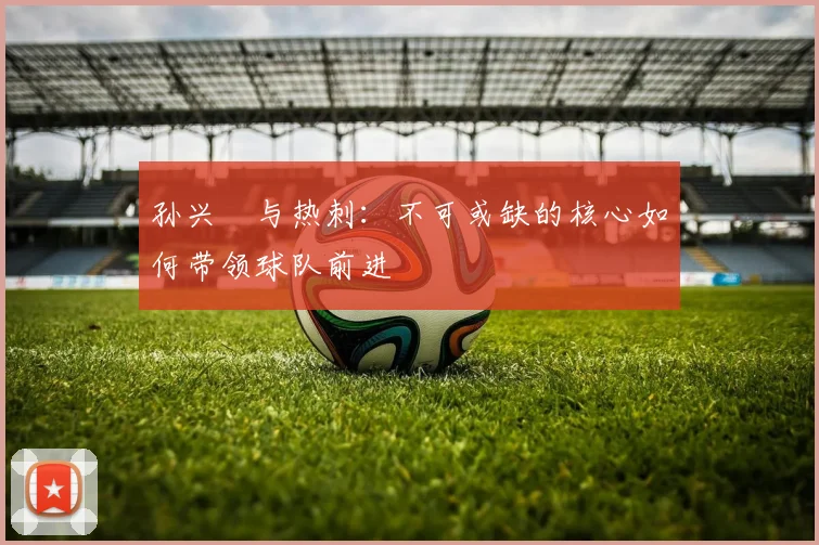 孙兴慜与热刺：不可或缺的核心如何带领球队前进