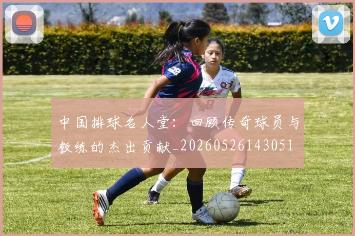 中国排球名人堂：回顾传奇球员与教练的杰出贡献_20260526143051